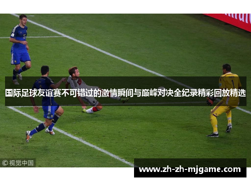 国际足球友谊赛不可错过的激情瞬间与巅峰对决全纪录精彩回放精选